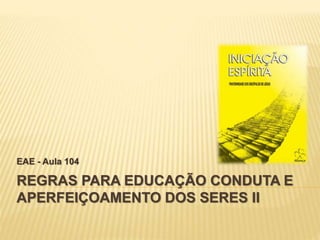 REGRAS PARA EDUCAÇÃO CONDUTA E
APERFEIÇOAMENTO DOS SERES II
EAE - Aula 104
 