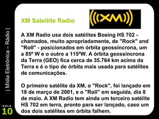 XM Satellite Radio A XM Radio usa dois satélites Boeing HS 702 - chamados, muito apropriadamente, de "Rock" and "Roll" - posicionados em órbita geossíncrona, um a 85º W e o outro a 115ºW. A órbita geossíncrona da Terra (GEO) fica cerca de 35.764 km acima da Terra e é o tipo de órbita mais usada para satélites de comunicações.  O primeiro satélite da XM, o "Rock", foi lançado em 18 de março de 2001, e o "Roll" em seguida, dia 8 de maio. A XM Radio tem ainda um terceiro satélite HS 702 em terra, pronto para ser lançado, caso um dos dois satélites em órbita falhem.   