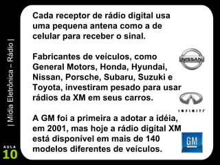 Cada receptor de rádio digital usa uma pequena antena como a de celular para receber o sinal.  Fabricantes de veículos, como  General Motors, Honda, Hyundai, Nissan, Porsche, Subaru, Suzuki e Toyota, investiram pesado para usar rádios da XM em seus carros.   A GM foi a primeira a adotar a idéia, em 2001, mas hoje a rádio digital XM está disponível em mais de 140 modelos diferentes de veículos. 