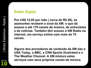 Rádio Digital Por US$ 12,95 por mês ( cerca de R$ 28), os assinantes recebem o sinal da XM. o que dá acesso a até 170 canais de música, de entrevistas e de notícias. Também têm acesso à XM Radio na internet, um serviço online com mais de 70 canais.  Alguns dos provedores de conteúdo da XM são o USA Today, a BBC, a CNN Sports Illustrated e o The Weather Channel. A XM mistura estes serviços com seus próprios canais de música. 
