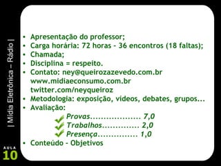 Apresentação do professor; Carga horária: 72 horas – 36 encontros (18 faltas); Chamada; Disciplina = respeito. Contato: ney@queirozazevedo.com.br www.midiaeconsumo.com.br twitter.com/neyqueiroz Metodologia: exposição, vídeos, debates, grupos... Avaliação:  Provas................... 7,0 Trabalhos.............. 2,0 Presença............... 1,0 Conteúdo – Objetivos 