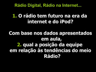 Rádio Digital, Rádio na Internet... 1.  O rádio tem futuro na era da  internet e do iPod? Com base nos dados apresentados em aula,  2.  qual a posição da equipe  em relação às tendências do meio Rádio? 