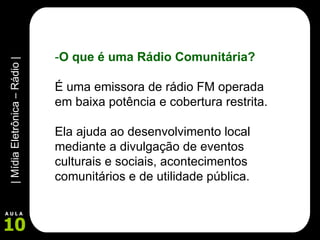 - O que é uma Rádio Comunitária? É uma emissora de rádio FM operada em baixa potência e cobertura restrita.  Ela ajuda ao desenvolvimento local mediante a divulgação de eventos culturais e sociais, acontecimentos comunitários e de utilidade pública.   