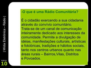 - O que é uma Rádio Comunitária? É o cidadão exercendo a sua cidadania através do convívio comunitário. Trata-se de um canal de comunicação  inteiramente dedicado aos interesses da comunidade. Permite a divulgação de idéias, manifestações culturais, artísticas e folclóricas, tradições e hábitos sociais, tanto nos centros urbanos quanto nas áreas rurais – Bairros,Vilas, Distritos  e Povoados. 