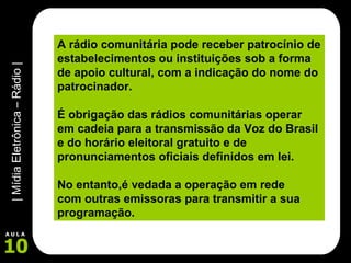 A rádio comunitária pode receber patrocínio de estabelecimentos ou instituições sob a forma de apoio cultural, com a indicação do nome do patrocinador. É obrigação das rádios comunitárias operar em cadeia para a transmissão da Voz do Brasil e do horário eleitoral gratuito e de pronunciamentos oficiais definidos em lei.  No entanto,é vedada a operação em rede  com outras emissoras para transmitir a sua programação. 