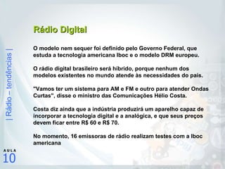 Rádio Digital O modelo nem sequer foi definido pelo Governo Federal, que estuda a tecnologia americana Iboc e o modelo DRM europeu.  O rádio digital brasileiro será híbrido, porque nenhum dos modelos existentes no mundo atende às necessidades do país.  "Vamos ter um sistema para AM e FM e outro para atender Ondas Curtas", disse o ministro das Comunicações Hélio Costa.  Costa diz ainda que a indústria produzirá um aparelho capaz de incorporar a tecnologia digital e a analógica, e que seus preços devem ficar entre R$ 60 e R$ 70.  No momento, 16 emissoras de rádio realizam testes com a Iboc americana 