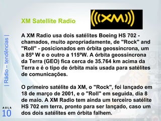 XM Satellite Radio A XM Radio usa dois satélites Boeing HS 702 - chamados, muito apropriadamente, de "Rock" and "Roll" - posicionados em órbita geossíncrona, um a 85º W e o outro a 115ºW. A órbita geossíncrona da Terra (GEO) fica cerca de 35.764 km acima da Terra e é o tipo de órbita mais usada para satélites de comunicações.  O primeiro satélite da XM, o "Rock", foi lançado em 18 de março de 2001, e o "Roll" em seguida, dia 8 de maio. A XM Radio tem ainda um terceiro satélite HS 702 em terra, pronto para ser lançado, caso um dos dois satélites em órbita falhem.   