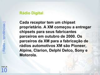 Rádio Digital Cada receptor tem um chipset proprietário. A XM começou a entregar chipsets para seus fabricantes parceiros em outubro de 2000. Os parceiros da XM para a fabricação de rádios automotivos XM são Pioneer, Alpine, Clarion, Delphi Delco, Sony e Motorola.  