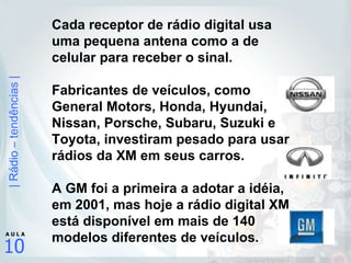 Cada receptor de rádio digital usa uma pequena antena como a de celular para receber o sinal.  Fabricantes de veículos, como  General Motors, Honda, Hyundai, Nissan, Porsche, Subaru, Suzuki e Toyota, investiram pesado para usar rádios da XM em seus carros.   A GM foi a primeira a adotar a idéia, em 2001, mas hoje a rádio digital XM está disponível em mais de 140 modelos diferentes de veículos. 