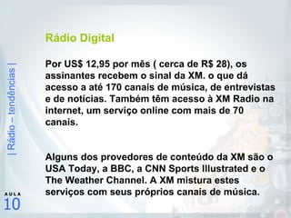 Rádio Digital Por US$ 12,95 por mês ( cerca de R$ 28), os assinantes recebem o sinal da XM. o que dá acesso a até 170 canais de música, de entrevistas e de notícias. Também têm acesso à XM Radio na internet, um serviço online com mais de 70 canais.  Alguns dos provedores de conteúdo da XM são o USA Today, a BBC, a CNN Sports Illustrated e o The Weather Channel. A XM mistura estes serviços com seus próprios canais de música. 
