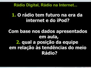 Rádio Digital, Rádio na Internet... 1.  O rádio tem futuro na era da  internet e do iPod? Com base nos dados apresentados em aula,  2.  qual a posição da equipe  em relação às tendências do meio Rádio? 