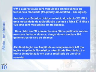 FM é a abreviatura para modulação em frequência ou frequência modulada ( frequency modulation - , em inglês). Iniciada nos Estados Unidos no início do século XX, FM é uma modalidade de radiodifusão que usa a faixa 87,5 Mhz a 108 Mhz com modulação em frequência.   Uma rádio em FM apresenta uma ótima qualidade sonora mas com limitado alcance, chegando em média a 100 quilômetros de raio de alcance. AM- Modulação em Amplitude ou simplesmente AM (do inglês  Amplitude Modulation  - Amplitude Modulada), é a forma de modulação em que a amplitude de um sinal senoidal   