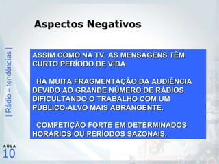 Aspectos Negativos ASSIM COMO NA TV, AS MENSAGENS TÊM CURTO PERÍODO DE VIDA HÁ MUITA FRAGMENTAÇÃO DA AUDIÊNCIA DEVIDO AO GRANDE NÚMERO DE RÁDIOS DIFICULTANDO O TRABALHO COM UM PÚBLICO-ALVO MAIS ABRANGENTE. COMPETIÇÃO FORTE EM DETERMINADOS HORÁRIOS OU PERÍODOS SAZONAIS. 