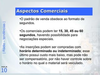 Aspectos Comerciais O padrão de venda obedece ao formato de segundos.  Os comerciais podem ter  15, 30, 45 ou 60 segundos , havendo possibilidade para negociações especiais.  As inserções podem ser compradas com  horário determinado ou indeterminado ; esse último possui custo mais baixo, mas pode não ser compensatório, por não haver controle sobre o horário no qual o material será veiculado. 