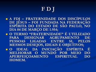 F D J
 A FDJ – FRATERNIDADE DOS DISCÍPULOS
DE JESUS – FOI FUNDADA NA FEDERAÇÃO
ESPÍRITA DO ESTADO DE SÃO PAULO, NO
DIA 04 DE MARÇO DE 1.954;
 O TERMO “FRATERNIDADE” É UTILIZADO
PARA DESIGNAR AGRUPAMENTO DE
PESSOAS LIGADAS ENTRE SI, PELOS
MESMOS DESEJOS, IDEAIS E OBJETIVOS;
 O IDEAL DA INICIAÇÃO ESPÍRITA É
MELHORAR O MUNDO POR MEIO DO
APERFEIÇOAMENTO ESPIRITUAL DO
HOMEM.
 