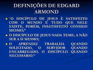 DEFINIÇÕES DE EDGARD
ARMOND
 “O DISCÍPULO DE JESUS É SATISFEITO
COM O MUNDO E TUDO QUE NELE
EXISTE, PORÉM, INSATISFEITO CONSIGO
MESMO;”
 O DISCÍPULO DE JESUS NADA TEME, A NÃO
SER A SI MESMO;
 O APRENDIZ TRABALHA QUANDO
SOLICITADO, O SERVIDOR QUANDO
ENCARREGADO, O DISCÍPULO QUANDO
NECESSÁRIO.”
 
