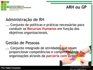 ARH ou GP Administração de RH ... Conjunto de políticas e práticas necessárias para conduzir os  Recursos Humanos  em função dos objetivos organizacionais. Gestão de Pessoas ... Conjunto integrado de atividades que visam proporcionar competências e competitividade às organizações através da  parceria com as pessoas . 