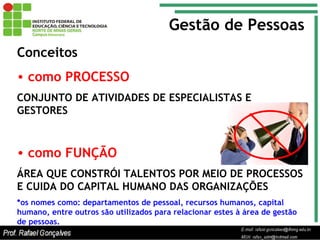 Gestão de Pessoas Conceitos como PROCESSO CONJUNTO DE ATIVIDADES DE ESPECIALISTAS E GESTORES como FUNÇÃO ÁREA QUE CONSTRÓI TALENTOS POR MEIO DE PROCESSOS E CUIDA DO CAPITAL HUMANO DAS ORGANIZAÇÕES *os nomes como: departamentos de pessoal, recursos humanos, capital humano, entre outros são utilizados para relacionar estes à área de gestão de pessoas. 