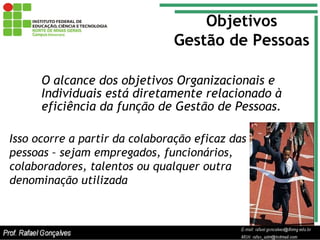 O alcance dos objetivos Organizacionais e Individuais está diretamente relacionado à eficiência da função de Gestão de Pessoas. Objetivos Gestão de Pessoas Isso ocorre a partir da colaboração eficaz das pessoas – sejam empregados, funcionários, colaboradores, talentos ou qualquer outra denominação utilizada 
