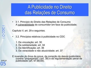 |OCDC|
05
A U L A
A Publicidade no Direito  
das Relações de Consumo
• 3.1. Princípio do Direito das Relações de Consumo
A vulnerabilidade do consumidor em face da publicidade;
!
Capítulo V, art. 29 e seguintes.
!
• 3.2. Princípios relativos à publicidade no CDC
1. Da vinculação; art. 30
2. Da solidariedade; art. 34
3. Da Identificação; art. 36
3. Da veracidade e não abusividade; art. 37
E inversão do ônus da prova, da correção do desvio publicitário
(contra-”propaganda”) (art. 38) e da regulamentação penal da
publicidade (art. 67,68,69).
 