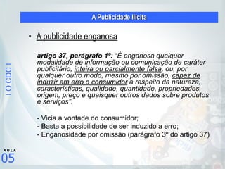|OCDC|
05
A U L A
A Publicidade Ilícita
• A publicidade enganosa
!
artigo 37, parágrafo 1º: “É enganosa qualquer
modalidade de informação ou comunicação de caráter
publicitário, inteira ou parcialmente falsa, ou, por
qualquer outro modo, mesmo por omissão, capaz de
induzir em erro o consumidor a respeito da natureza,
características, qualidade, quantidade, propriedades,
origem, preço e quaisquer outros dados sobre produtos
e serviços”.
- Vicia a vontade do consumidor;
- Basta a possibilidade de ser induzido a erro;
- Enganosidade por omissão (parágrafo 3º do artigo 37)
 