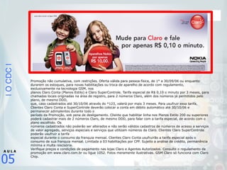 |OCDC|
05
A U L A
Promoção não cumulativa, com restrições. Oferta válida para pessoa física, de 1° a 30/09/06 ou enquanto
durarem os estoques, para novas habilitações ou troca de aparelho de acordo com regulamento,
exclusivamente na tecnologia GSM, nos
planos Claro Conta (Planos Estilo) e Claro SuperControle. Tarifa especial de R$ 0,10 o minuto por 3 meses, para
chamadas locais originadas na área de registro, para 2 números Claro, além dos números já permitidos pelo
plano, de mesmo DDD,
que, caso cadastrados até 30/10/06 através do *123, valerá por mais 3 meses. Para usufruir essa tarifa,
Clientes Claro Conta e SuperControle deverão colocar a conta em débito automático até 30/10/06 e
permanecer adimplentes durante todo o
período da Promoção, sob pena de desligamento. Cliente que habilitar linha nos Planos Estilo 200 ou superiores
poderá cadastrar mais de 2 números Claro, de mesmo DDD, para falar com a tarifa especial, de acordo com o
plano escolhido. Os
números cadastrados não poderão ser alterados e não serão válidos cadastros de números de acesso a serviços
de valor agregado, serviços especiais e serviços que utilizam números da Claro. Clientes Claro SuperControle
poderão usufruir a tarifa
especial durante o consumo da franquia mensal. Clientes Claro Conta usufruirão a tarifa especial após o
consumo de sua franquia mensal. Limitada a 03 habilitações por CPF. Sujeito a análise de crédito, permanência
mínima e multa rescisória.
Verifique preços e condições de pagamento nas lojas Claro e Agentes Autorizados. Consulte o regulamento da
promoção em www.claro.com.br ou ligue 1052. Fotos meramente ilustrativas. GSM Claro só funciona com Claro
Chip.
 