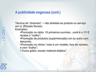 |OCDC|
05
A U L A
A publicidade enganosa (cont.)
!
!
Técnica do “chamariz” – não atrelada ao produto ou serviço
em si; (Rizzato Nunes)
Exemplos:
•Promoção no rádio: 10 primeiros ouvintes...você é o 11! E
recebe o “malho”;
•Promoção de produtos (supermercado) um ou outro com
desconto;
•Promoção na vitrine / mas é um modelo, fora de número,
e vem “malho”;
•“Curso grátis; exceto material didático”.
 