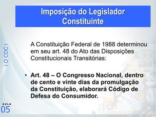 |OCDC|
05
A U L A
A Constituição Federal de 1988 determinou
em seu art. 48 do Ato das Disposições
Constitucionais Transitórias:
!
• Art. 48 – O Congresso Nacional, dentro
de cento e vinte dias da promulgação
da Constituição, elaborará Código de
Defesa do Consumidor.
Imposição do Legislador  
Constituinte
 