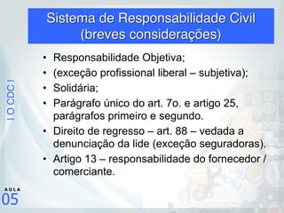 |OCDC|
05
A U L A
Sistema de Responsabilidade Civil 
(breves considerações)
• Responsabilidade Objetiva;
• (exceção profissional liberal – subjetiva);
• Solidária;
• Parágrafo único do art. 7o. e artigo 25,
parágrafos primeiro e segundo.
• Direito de regresso – art. 88 – vedada a
denunciação da lide (exceção seguradoras).
• Artigo 13 – responsabilidade do fornecedor /
comerciante.
 