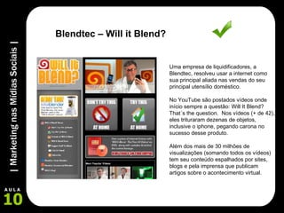 Uma empresa de liquidificadores, a Blendtec, resolveu usar a internet como sua principal aliada nas vendas do seu principal utensílio doméstico.  No YouTube são postados vídeos onde início sempre a questão: Will It Blend? That´s the question.  Nos vídeos (+ de 42), eles trituraram dezenas de objetos, inclusive o iphone, pegando carona no sucesso desse produto. Além dos mais de 30 milhões de visualizações (somando todos os vídeos) tem seu conteúdo espalhados por sites, blogs e pela imprensa que publicam artigos sobre o acontecimento virtual. Blendtec – Will it Blend? 