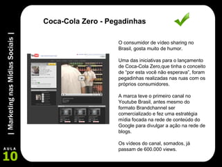 O consumidor de vídeo sharing no Brasil, gosta muito de humor. Uma das iniciativas para o lançamento de Coca-Cola Zero,que tinha o conceito de “por esta você não esperava”, foram pegadinhas realizadas nas ruas com os próprios consumidores.  A marca teve o primeiro canal no Youtube Brasil, antes mesmo do formato Brandchannel ser comercializado e fez uma estratégia mídia focada na rede de conteúdo do Google para divulgar a ação na rede de blogs. Os vídeos do canal, somados, já passam de 600.000 views. Coca-Cola Zero - Pegadinhas 