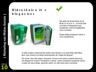 Na ação de lançamento do  i9 Hidrotônico , a Coca-Cola convidou 9 blogueiros que receberam uma mini-geladeira com o produto. Esses blogs postaram sobre o novo lançamento. Hidrotônico i9 e blogueiros A ação acabou repercutindo ainda mais devido a um post feito pelo Blue Bus, que chamou os blogs participantes de “blogs de aluguel”.  Por sorte, isso não pegou mal para a Coca e sim para o próprio blue bus. Os blogueiros ficaram revoltados e vários  outros acabaram postando sobre a ação em seus blogs, gerando assim um alto buzz para o produto. 