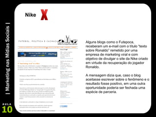 Alguns blogs como o Futepoca, receberam um e-mail com o título “texto sobre Ronaldo” remetido por uma empresa de marketing viral e com objetivo de divulgar o site da Nike criado em virtude da recuperação do jogador Ronaldo.  A mensagem dizia que, caso o blog aceitasse escrever sobre o fenômeno e o resultado fosse positivo, em uma outra oportunidade poderia ser fechada uma espécie de parceria. Nike 