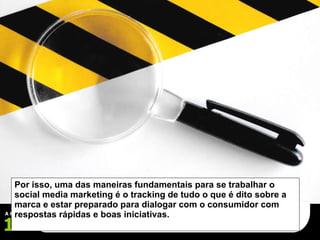 Por isso, uma das maneiras fundamentais para se trabalhar o social media marketing é o tracking de tudo o que é dito sobre a marca e estar preparado para dialogar com o consumidor com respostas rápidas e boas iniciativas. 