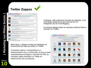 A Zappos, rede americana de lojas de calçados, criou uma seção especial em seu site que faz um inteligente uso do microblogging.  Além disso, a Zappos mostra em destaque os funcionários da rede que estão no Twitter. A empresa cultiva a  transparência e o relacionamento com o consumidor, já que os reais representantes da Zappos, incluindo do CEO ao vendedor estão presentes no Twitter se relacionando com as pessoas. Twitter Zappos A empresa agrega todas as menções públicas feitas a empresa no Twitter.  