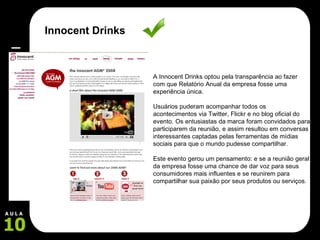 A Innocent Drinks optou pela transparência ao fazer com que Relatório Anual da empresa fosse uma experiência única.  Usuários puderam acompanhar todos os acontecimentos via Twitter, Flickr e no blog oficial do evento. Os entusiastas da marca foram convidados para participarem da reunião, e assim resultou em conversas interessantes captadas pelas ferramentas de mídias sociais para que o mundo pudesse compartilhar.  Este evento gerou um pensamento: e se a reunião geral da empresa fosse uma chance de dar voz para seus consumidores mais influentes e se reunirem para compartilhar sua paixão por seus produtos ou serviços. Innocent Drinks 