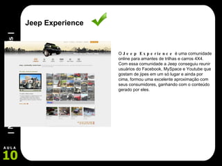Jeep Experience O  Jeep Experience  é uma comunidade online para amantes de trilhas e carros 4X4. Com essa comunidade a Jeep conseguiu reunir usuários do Facebook, MySpace e Youtube que gostam de jipes em um só lugar e ainda por cima, formou uma excelente aproximação com seus consumidores, ganhando com o conteúdo gerado por eles. 