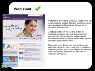 Pertencente a Procter & Gamble, a Vocalpoint é uma empresa com o objetivo de criar e manter viva uma rede de mães com filhos de até 19 anos para promover seus produtos. A rede já conta com um exército de 600 mil mulheres recrutadas por meio de anúncios em grandes sites. Dentro da rede, essa mulheres recebem samplings de produtos para teste, dão suas opniões e compartilham idéias. De acordo com a Procter, as consumidoras que participam desse tipo de comunidade virtual falam sobre os produtos para outras 30 pessoas, enquanto uma consumidora tradicional faz isso com no máximo 5 conhecidas. Vocal Point 