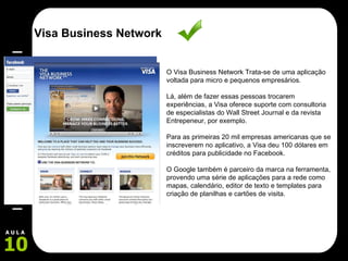 O Visa Business Network Trata-se de uma aplicação voltada para micro e pequenos empresários.  Lá, além de fazer essas pessoas trocarem experiências, a Visa oferece suporte com consultoria de especialistas do Wall Street Journal e da revista Entrepeneur, por exemplo. Para as primeiras 20 mil empresas americanas que se inscreverem no aplicativo, a Visa deu 100 dólares em créditos para publicidade no Facebook.  O Google também é parceiro da marca na ferramenta, provendo uma série de aplicações para a rede como mapas, calendário, editor de texto e templates para criação de planilhas e cartões de visita. Visa Business Network 