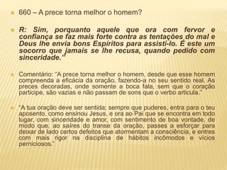  660 – A prece torna melhor o homem?
 R: Sim, porquanto aquele que ora com fervor e
confiança se faz mais forte contra as tentações do mal e
Deus lhe envia bons Espíritos para assisti-lo. É este um
socorro que jamais se lhe recusa, quando pedido com
sinceridade.”
 Comentário: “A prece torna melhor o homem, desde que esse homem
compreenda a eficácia da oração, fazendo-a no seu sentido real. As
preces decoradas, onde somente a boca fala, sem que o coração
participe, são vazias e não passam de sons que o verbo articula.”
 “A tua oração deve ser sentida; sempre que puderes, entra para o teu
aposento, como ensinou Jesus, e ora ao Pai que se encontra em todo
lugar, com sinceridade e amor, com sentimento de boa vontade, de
modo que, ao saíres do transe da oração, passes a esforçar para
deixar de lado certos defeitos que atormentam a consciência, e entres
com mais rigor na disciplina de hábitos incômodos e vícios
perniciosos.”
 