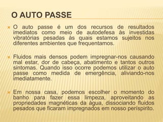 O AUTO PASSE
 O auto passe é um dos recursos de resultados
imediatos como meio de autodefesa às investidas
vibratórias pesadas às quais estamos sujeitos nos
diferentes ambientes que frequentamos.
 Fluidos mais densos podem impregnar-nos causando
mal estar, dor de cabeça, abatimento e tantos outros
sintomas. Quando isso ocorre podemos utilizar o auto
passe como medida de emergência, aliviando-nos
imediatamente.
 Em nossa casa, podemos escolher o momento do
banho para fazer essa limpeza, aproveitando as
propriedades magnéticas da água, dissociando fluidos
pesados que ficaram impregnados em nosso períspirito.
 