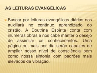 AS LEITURAS EVANGÉLICAS
 Buscar por leituras evangélicas diárias nos
auxiliará no contínuo aprendizado do
cristão. A Doutrina Espírita conta com
inúmeras obras e nos cabe manter o desejo
de assimilar os conhecimentos. Uma
página ou mais por dia serão capazes de
ampliar nosso nível de consciência bem
como nossa sintonia com padrões mais
elevados de vibração.
 
