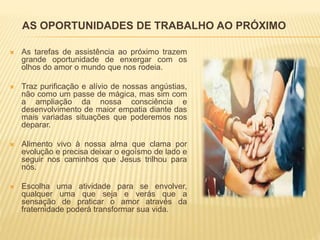 AS OPORTUNIDADES DE TRABALHO AO PRÓXIMO
 As tarefas de assistência ao próximo trazem
grande oportunidade de enxergar com os
olhos do amor o mundo que nos rodeia.
 Traz purificação e alívio de nossas angústias,
não como um passe de mágica, mas sim com
a ampliação da nossa consciência e
desenvolvimento de maior empatia diante das
mais variadas situações que poderemos nos
deparar.
 Alimento vivo à nossa alma que clama por
evolução e precisa deixar o egoísmo de lado e
seguir nos caminhos que Jesus trilhou para
nós.
 Escolha uma atividade para se envolver,
qualquer uma que seja e verás que a
sensação de praticar o amor através da
fraternidade poderá transformar sua vida.
 