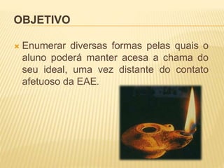 OBJETIVO
 Enumerar diversas formas pelas quais o
aluno poderá manter acesa a chama do
seu ideal, uma vez distante do contato
afetuoso da EAE.
 