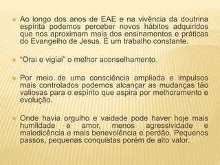  Ao longo dos anos de EAE e na vivência da doutrina
espírita podemos perceber novos hábitos adquiridos
que nos aproximam mais dos ensinamentos e práticas
do Evangelho de Jesus. É um trabalho constante.
 “Orai e vigiai” o melhor aconselhamento.
 Por meio de uma consciência ampliada e impulsos
mais controlados podemos alcançar as mudanças tão
valiosas para o espírito que aspira por melhoramento e
evolução.
 Onde havia orgulho e vaidade pode haver hoje mais
humildade e amor, menos agressividade e
maledicência e mais benevolência e perdão. Pequenos
passos, pequenas conquistas porém de alto valor.
 