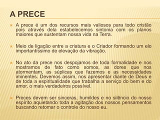A PRECE
 A prece é um dos recursos mais valiosos para todo cristão
pois através dela estabelecemos sintonia com os planos
maiores que sustentam nossa vida na Terra.
 Meio de ligação entre a criatura e o Criador formando um elo
importantíssimo de elevação da vibração.
 No ato da prece nos despojamos de toda formalidade e nos
mostramos de fato como somos, as dores que nos
atormentam, as súplicas que fazemos e as necessidades
iminentes. Devemos assim, nos apresentar diante de Deus e
de toda a espiritualidade que trabalha a serviço do bem e do
amor, o mais verdadeiros possível.
 Preces devem ser sinceras, humildes e no silêncio do nosso
espírito aquietando toda a agitação dos nossos pensamentos
buscando retomar o controle do nosso eu.
 