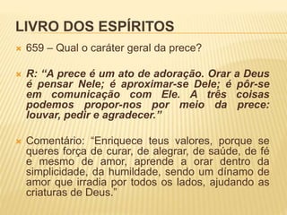 LIVRO DOS ESPÍRITOS
 659 – Qual o caráter geral da prece?
 R: “A prece é um ato de adoração. Orar a Deus
é pensar Nele; é aproximar-se Dele; é pôr-se
em comunicação com Ele. A três coisas
podemos propor-nos por meio da prece:
louvar, pedir e agradecer.”
 Comentário: “Enriquece teus valores, porque se
queres força de curar, de alegrar, de saúde, de fé
e mesmo de amor, aprende a orar dentro da
simplicidade, da humildade, sendo um dínamo de
amor que irradia por todos os lados, ajudando as
criaturas de Deus.”
 