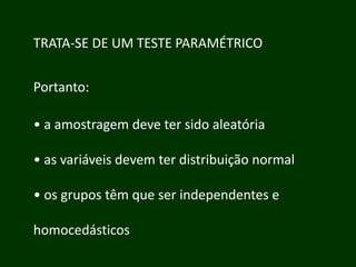 TRATA‐SE DE UM TESTE PARAMÉTRICO
Portanto:
• a amostragem deve ter sido aleatória
• as variáveis devem ter distribuição normal
• os grupos têm que ser independentes e
homocedásticos

 