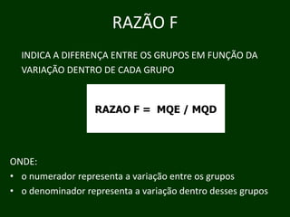 RAZÃO F
INDICA A DIFERENÇA ENTRE OS GRUPOS EM FUNÇÃO DA
Ã
VARIAÇÃO DENTRO DE CADA GRUPO

RAZAO F = MQE / MQD

ONDE:
• o numerador representa a variação entre os grupos
p
ç
grupos
• o denominador representa a variação dentro desses g p

 