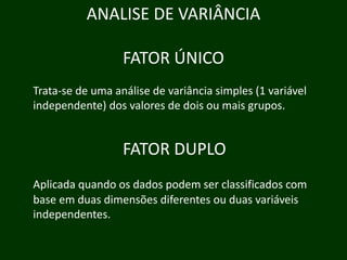 ANALISE DE VARIÂNCIA
FATOR ÚNICO
Trata‐se de uma análise de variância simples ( variável
p (1
independente) dos valores de dois ou mais grupos.

FATOR DUPLO
Aplicada quando os dados podem ser classificados com
base em duas dimensões diferentes ou duas variáveis
independentes.

 